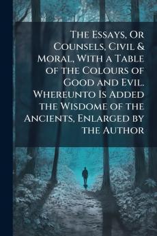 The Essays Or Counsels Civil & Moral With a Table of the Colours of Good and Evil. Whereunto Is Added the Wisdome of the Ancients Enlarged by the Author