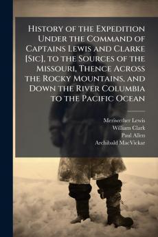 History of the Expedition Under the Command of Captains Lewis and Clarke [Sic] to the Sources of the Missouri Thence Across the Rocky Mountains and Down the River Columbia to the Pacific Ocean