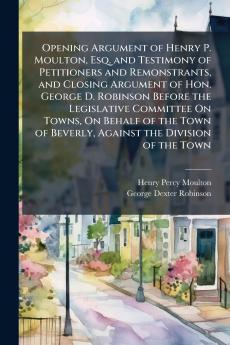 Opening Argument of Henry P. Moulton Esq. and Testimony of Petitioners and Remonstrants and Closing Argument of Hon. George D. Robinson Before the Legislative Committee On Towns On Behalf of the Town of Beverly Against the Division of the Town
