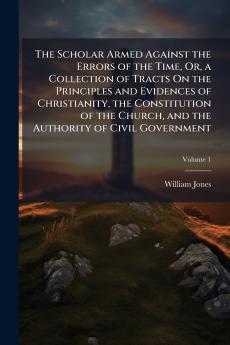 The Scholar Armed Against the Errors of the Time Or a Collection of Tracts On the Principles and Evidences of Christianity the Constitution of the Church and the Authority of Civil Government; Volume 1
