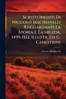Scritti Inediti Di Niccolò Machiavelli Risguardanti La Storia E La Milizia 1499-1512 Illustr. Da G. Canestrini