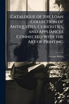Catalogue of the Loan Collection of Antiquities Curiosities and Appliances Connected With the Art of Printing