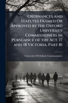Ordinances and Statutes Framed Or Approved by the Oxford University Commissioners in Pursuance of the Act 17 and 18 Victoria Part 81