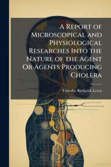 A Report of Microscopical and Physiological Researches Into the Nature of the Agent Or Agents Producing Cholera