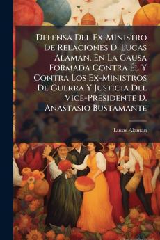 Defensa Del Ex-Ministro De Relaciones D. Lucas Alaman En La Causa Formada Contra Él Y Contra Los Ex-Ministros De Guerra Y Justicia Del Vice-Presidente D. Anastasio Bustamante