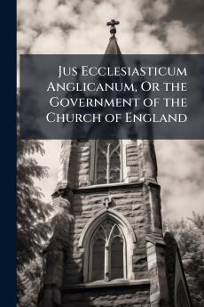 Jus Ecclesiasticum Anglicanum Or the Government of the Church of England