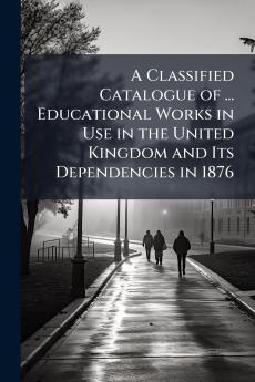 A Classified Catalogue of ... Educational Works in Use in the United Kingdom and Its Dependencies in 1876
