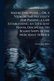 Naval Discipline ... Or a View of the Necessity for Passing a Law Establishing an Efficient Naval Discipline On Board Ships in the Merchant-Service