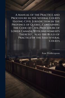 A Manual of the Practice and Procedure in the Several Courts Having Civil Jurisdiction in the Province of Quebec Containing the Code of Civil Procedure of Lower Canada With Amendments Thereto ... Also the Rules of Practice of the Said Several Courts