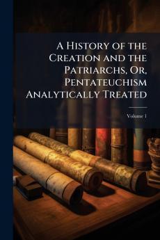 A History of the Creation and the Patriarchs Or Pentateuchism Analytically Treated; Volume 1