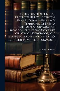 Ligeras Observaciones Al Proyecto De Ley De Mineria Para El Distrito Federal Y Territorio De La Baja California Formado Por Encargo Del Supremo Gobierno Por Los Cc. Licenciados José María Lozano Y Benigno Payró E Ingeniero Miguel Bustamante
