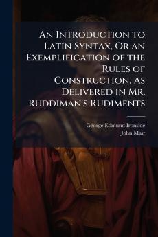 An Introduction to Latin Syntax Or an Exemplification of the Rules of Construction As Delivered in Mr. Ruddiman's Rudiments