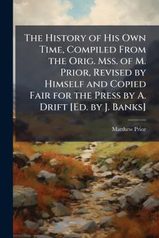 The History of His Own Time Compiled From the Orig. Mss. of M. Prior Revised by Himself and Copied Fair for the Press by A. Drift [Ed. by J. Banks]
