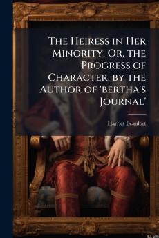 The Heiress in Her Minority; Or the Progress of Character by the Author of 'bertha's Journal'