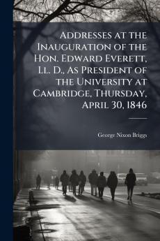 Addresses at the Inauguration of the Hon. Edward Everett Ll. D. As President of the University at Cambridge Thursday April 30 1846