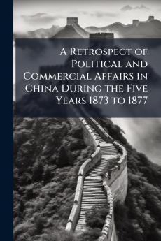 A Retrospect of Political and Commercial Affairs in China During the Five Years 1873 to 1877