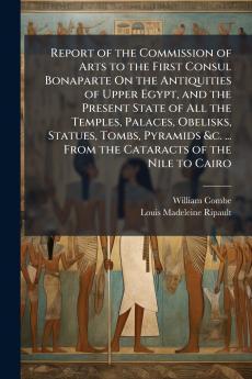 Report of the Commission of Arts to the First Consul Bonaparte On the Antiquities of Upper Egypt and the Present State of All the Temples Palaces Obelisks Statues Tombs Pyramids &c. ... From the Cataracts of the Nile to Cairo