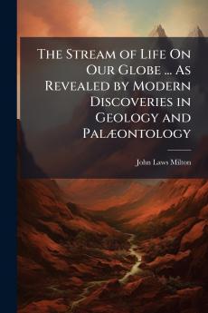 The Stream of Life On Our Globe ... As Revealed by Modern Discoveries in Geology and Palæontology