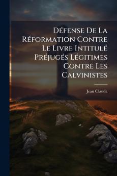 Défense De La Réformation Contre Le Livre Intitulé Préjugés Légitimes Contre Les Calvinistes