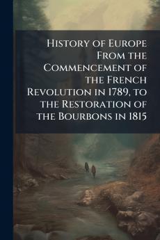 History of Europe From the Commencement of the French Revolution in 1789 to the Restoration of the Bourbons in 1815