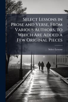 Select Lessons in Prose and Verse From Various Authors to Which Are Added a Few Original Pieces