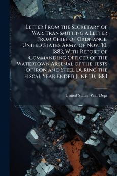 Letter From the Secretary of War Transmitting a Letter From Chief of Ordnance United States Army of Nov. 30 1883 With Report of Commanding Officer of the Watertown Arsenal of the Tests of Iron and Steel During the Fiscal Year Ended June 30 1883