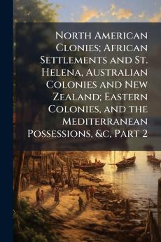 North American Clonies; African Settlements and St. Helena Australian Colonies and New Zealand; Eastern Colonies and the Mediterranean Possessions &c Part 2