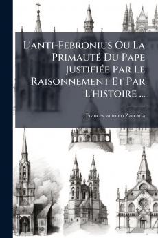 L'anti-Febronius Ou La Primauté Du Pape Justifiée Par Le Raisonnement Et Par L'histoire ...