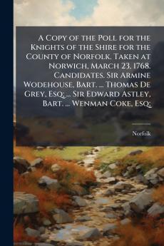 A Copy of the Poll for the Knights of the Shire for the County of Norfolk. Taken at Norwich March 23 1768. Candidates. Sir Armine Wodehouse Bart. ... Thomas De Grey Esq; ... Sir Edward Astley Bart. ... Wenman Coke Esq;