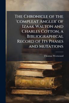 The Chronicle of the 'compleat Angler' of Izaak Walton and Charles Cotton a Bibliographical Record of Its Phases and Mutations