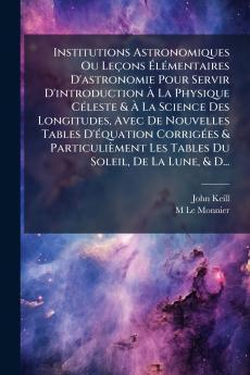 Institutions Astronomiques Ou Leçons Élémentaires D'astronomie Pour Servir D'introduction À La Physique Céleste & À La Science Des Longitudes Avec De Nouvelles Tables D'équation Corrigées & Particulièment Les Tables Du Soleil De La Lune & D...