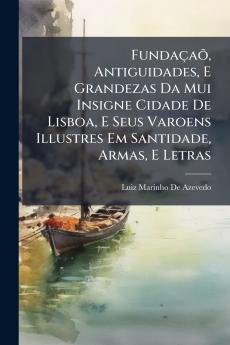 Fundaçaõ Antiguidades E Grandezas Da Mui Insigne Cidade De Lisboa E Seus Varoens Illustres Em Santidade Armas E Letras