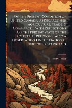 On the Present Condition of United Canada As Regards Her Agriculture Trade & Commerce ... With Reflections On the Present State of the Protestant Religion ... Also a Dissertation On the National Debt of Great Britain