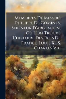 Memoires De Messire Philippe De Comines Seigneur D'argenton Où L'on Trouve L'histoire Des Rois De France Louis Xi. & Charles Viii