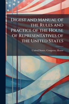 Digest and Manual of the Rules and Practice of the House of Representatives of the United States