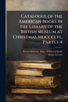 Catalogue of the American Books in the Library of the British Museum at Christmas Mdccclvi. Parts 1-4