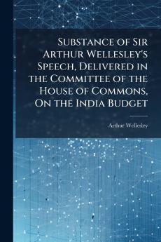Substance of Sir Arthur Wellesley's Speech Delivered in the Committee of the House of Commons On the India Budget