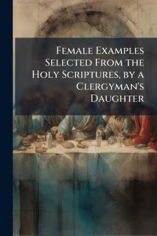 Female Examples Selected From the Holy Scriptures by a Clergyman's Daughter