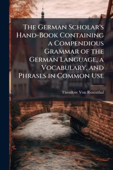 The German Scholar's Hand-Book Containing a Compendious Grammar of the German Language a Vocabulary and Phrases in Common Use