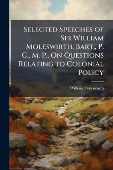 Selected Speeches of Sir William Moleswirth Bart. P. C. M. P. On Questions Relating to Colonial Policy