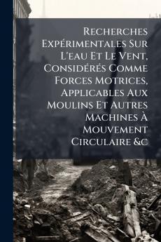 Recherches Expérimentales Sur L'eau Et Le Vent Considérés Comme Forces Motrices Applicables Aux Moulins Et Autres Machines À Mouvement Circulaire &c