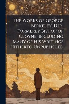 The Works of George Berkeley D.D. Formerly Bishop of Cloyne Including Many of His Writings Hitherto Unpublished