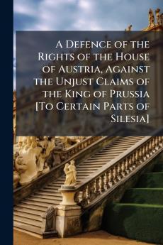 A Defence of the Rights of the House of Austria Against the Unjust Claims of the King of Prussia [To Certain Parts of Silesia]