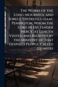 The Works of the Long-Mournful and Sorely-Distressed Isaac Penington Whom the Lord in His Tender Mercy at Length Visited and Relieved by the Ministry of That Despised People Called Quakers