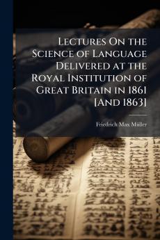 Lectures On the Science of Language Delivered at the Royal Institution of Great Britain in 1861 [And 1863]