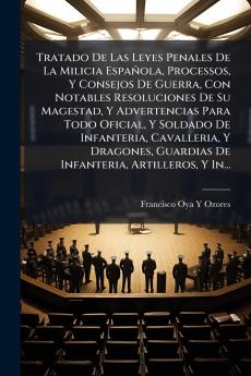 Tratado De Las Leyes Penales De La Milicia Española Processos Y Consejos De Guerra Con Notables Resoluciones De Su Magestad Y Advertencias Para Todo Oficial Y Soldado De Infanteria Cavalleria Y Dragones Guardias De Infanteria Artilleros Y In...