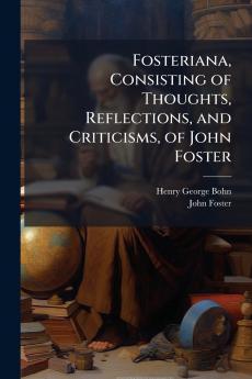 Fosteriana Consisting of Thoughts Reflections and Criticisms of John Foster