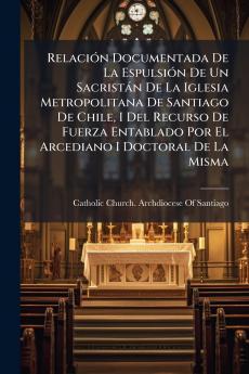 Relación Documentada De La Espulsión De Un Sacristán De La Iglesia Metropolitana De Santiago De Chile I Del Recurso De Fuerza Entablado Por El Arcediano I Doctoral De La Misma
