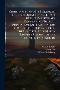 Christianity and Its Evidences. No. 1. a Request to Dr. Lee for Further Particulars Concerning Biblical Inspiration. [An Examination of W. Lee's the Inspiration of the Holy Scriptures]. by a Divinity Student of the University of Dublin