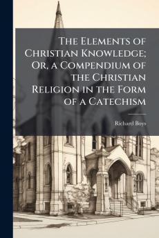 The Elements of Christian Knowledge; Or a Compendium of the Christian Religion in the Form of a Catechism